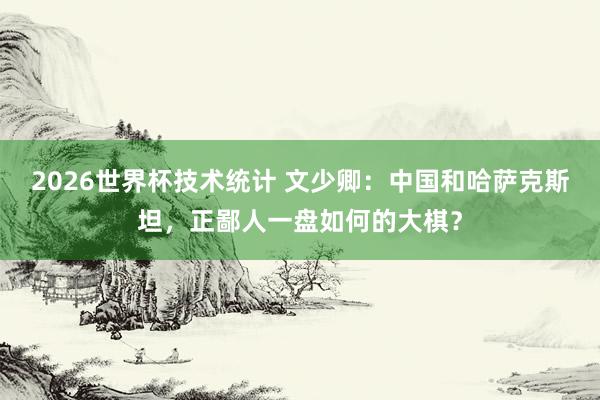 2026世界杯技术统计 文少卿:中国和哈萨克斯坦,正鄙人一盘如何的大棋?