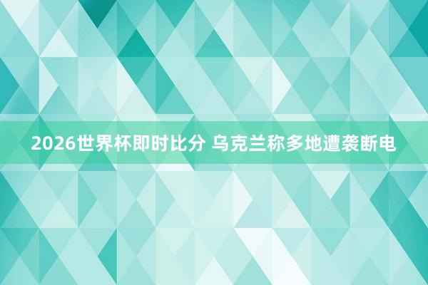 2026世界杯即时比分 乌克兰称多地遭袭断电