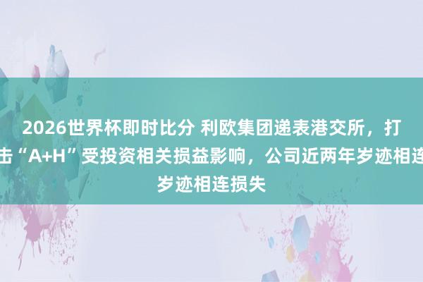 2026世界杯即时比分 利欧集团递表港交所,打算冲击“A+H”受投资相关损益影响,公司近两年岁迹相连损失