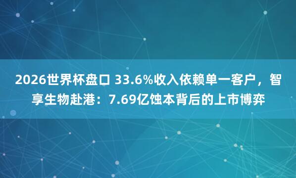2026世界杯盘口 33.6%收入依赖单一客户，智享生物赴港：7.69亿蚀本背后的上市博弈