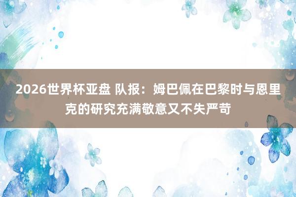 2026世界杯亚盘 队报:姆巴佩在巴黎时与恩里克的研究充满敬意又不失严苛
