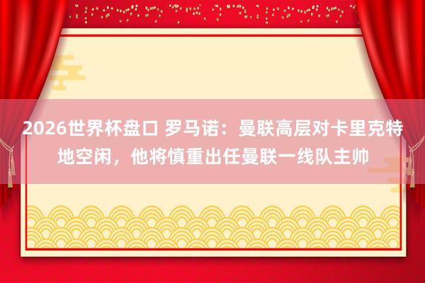 2026世界杯盘口 罗马诺:曼联高层对卡里克特地空闲,他将慎重出任曼联一线队主帅