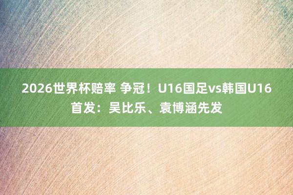 2026世界杯赔率 争冠!U16国足vs韩国U16首发:吴比乐、袁博涵先发