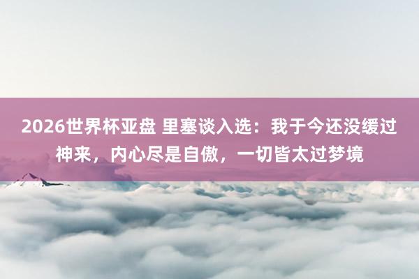 2026世界杯亚盘 里塞谈入选:我于今还没缓过神来,内心尽是自傲,一切皆太过梦境