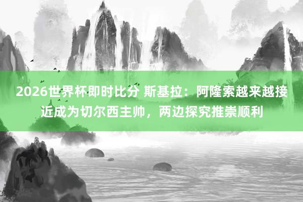 2026世界杯即时比分 斯基拉：阿隆索越来越接近成为切尔西主帅，两边探究推崇顺利