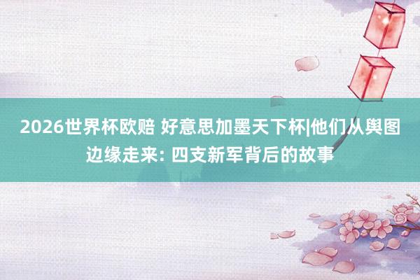 2026世界杯欧赔 好意思加墨天下杯|他们从舆图边缘走来: 四支新军背后的故事
