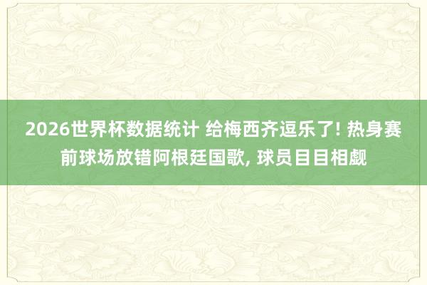2026世界杯数据统计 给梅西齐逗乐了! 热身赛前球场放错阿根廷国歌, 球员目目相觑