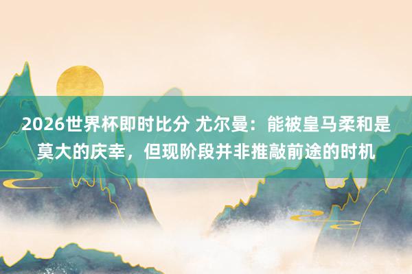 2026世界杯即时比分 尤尔曼:能被皇马柔和是莫大的庆幸,但现阶段并非推敲前途的时机