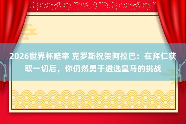 2026世界杯赔率 克罗斯祝贺阿拉巴:在拜仁获取一切后,你仍然勇于遴选皇马的挑战