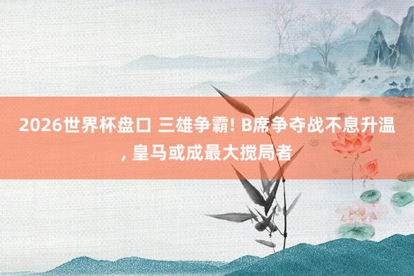 2026世界杯盘口 三雄争霸! B席争夺战不息升温, 皇马或成最大搅局者