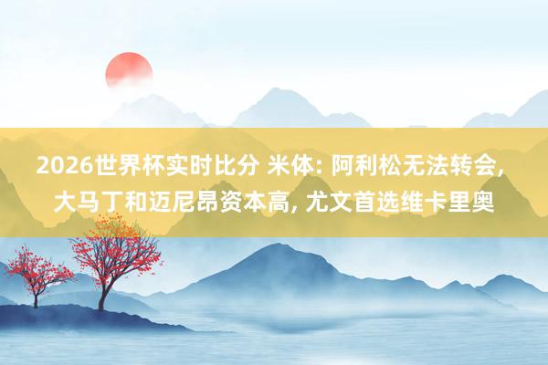 2026世界杯实时比分 米体: 阿利松无法转会, 大马丁和迈尼昂资本高, 尤文首选维卡里奥
