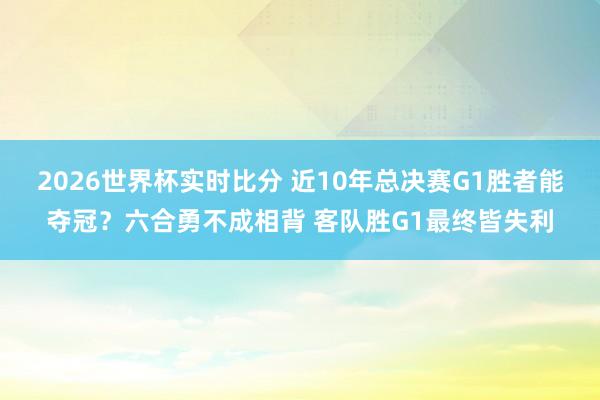 2026世界杯实时比分 近10年总决赛G1胜者能夺冠?六合勇不成相背 客队胜G1最终皆失利