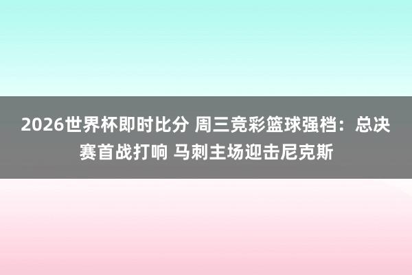 2026世界杯即时比分 周三竞彩篮球强档:总决赛首战打响 马刺主场迎击尼克斯