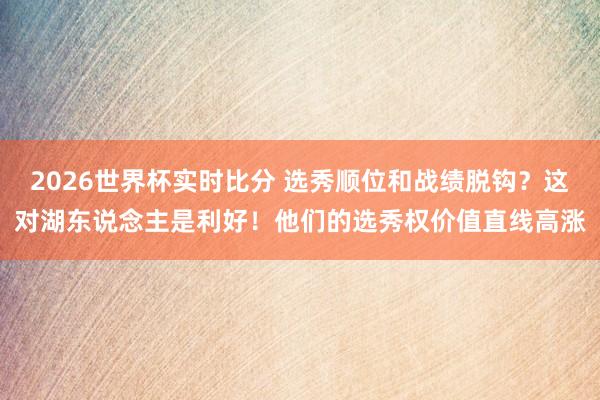 2026世界杯实时比分 选秀顺位和战绩脱钩?这对湖东说念主是利好!他们的选秀权价值直线高涨