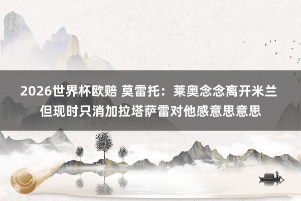 2026世界杯欧赔 莫雷托:莱奥念念离开米兰 但现时只消加拉塔萨雷对他感意思意思
