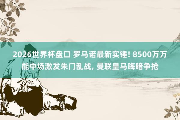 2026世界杯盘口 罗马诺最新实锤! 8500万万能中场激发朱门乱战, 曼联皇马晦暗争抢