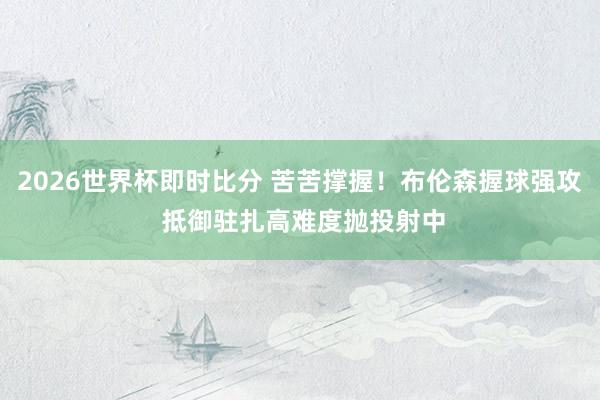 2026世界杯即时比分 苦苦撑握！布伦森握球强攻 抵御驻扎高难度抛投射中