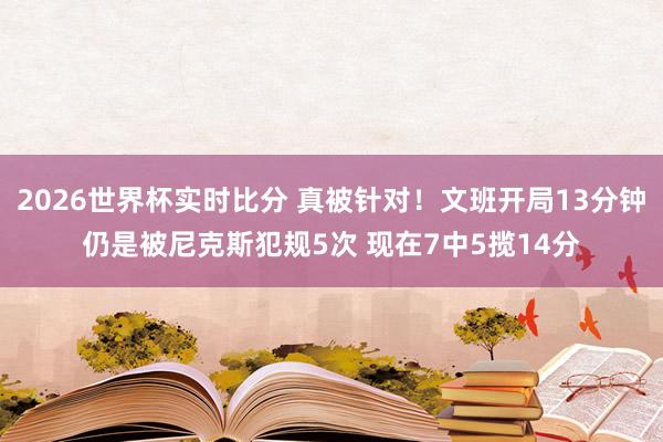 2026世界杯实时比分 真被针对!文班开局13分钟仍是被尼克斯犯规5次 现在7中5揽14分
