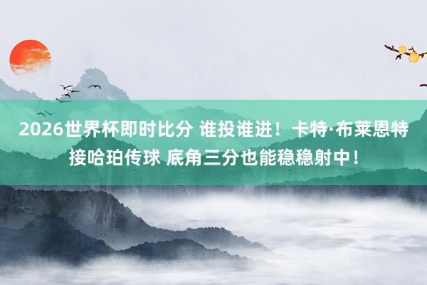 2026世界杯即时比分 谁投谁进！卡特·布莱恩特接哈珀传球 底角三分也能稳稳射中！