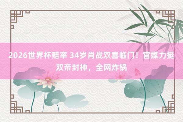 2026世界杯赔率 34岁肖战双喜临门!官媒力挺双帝封神,全网炸锅