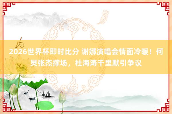 2026世界杯即时比分 谢娜演唱会情面冷暖!何炅张杰撑场,杜海涛千里默引争议