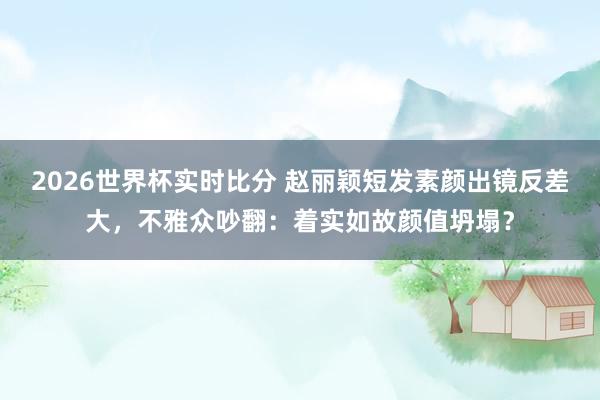 2026世界杯实时比分 赵丽颖短发素颜出镜反差大,不雅众吵翻:着实如故颜值坍塌?