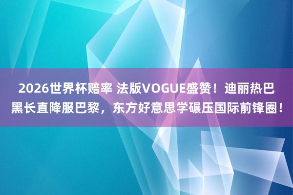 2026世界杯赔率 法版VOGUE盛赞!迪丽热巴黑长直降服巴黎,东方好意思学碾压国际前锋圈!