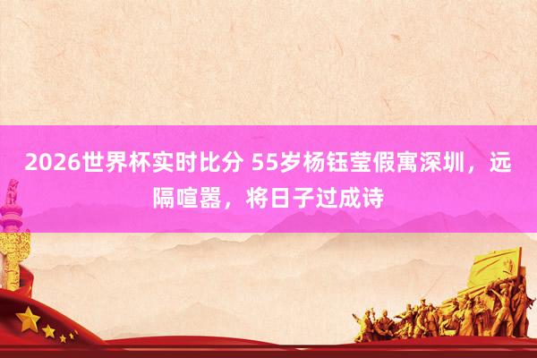2026世界杯实时比分 55岁杨钰莹假寓深圳,远隔喧嚣,将日子过成诗