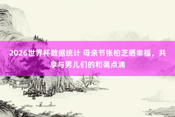 2026世界杯数据统计 母亲节张柏芝晒幸福,共享与男儿们的和蔼点滴