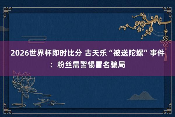 2026世界杯即时比分 古天乐“被送陀螺”事件:粉丝需警惕冒名骗局