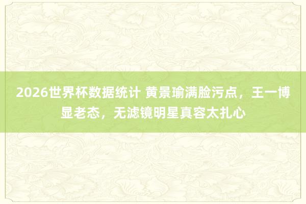 2026世界杯数据统计 黄景瑜满脸污点,王一博显老态,无滤镜明星真容太扎心