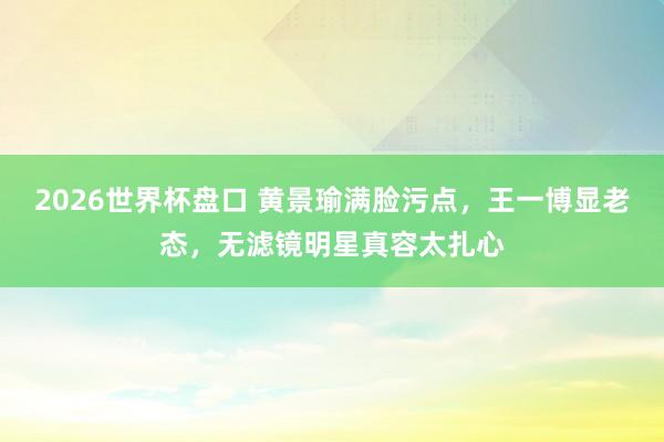 2026世界杯盘口 黄景瑜满脸污点,王一博显老态,无滤镜明星真容太扎心