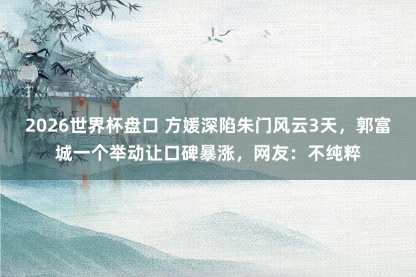2026世界杯盘口 方媛深陷朱门风云3天,郭富城一个举动让口碑暴涨,网友:不纯粹