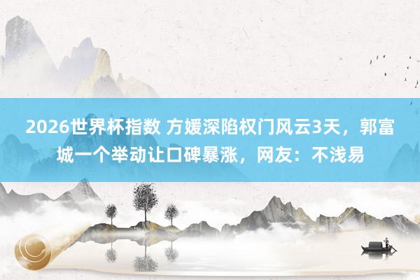 2026世界杯指数 方媛深陷权门风云3天,郭富城一个举动让口碑暴涨,网友:不浅易