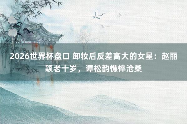2026世界杯盘口 卸妆后反差高大的女星:赵丽颖老十岁,谭松韵憔悴沧桑