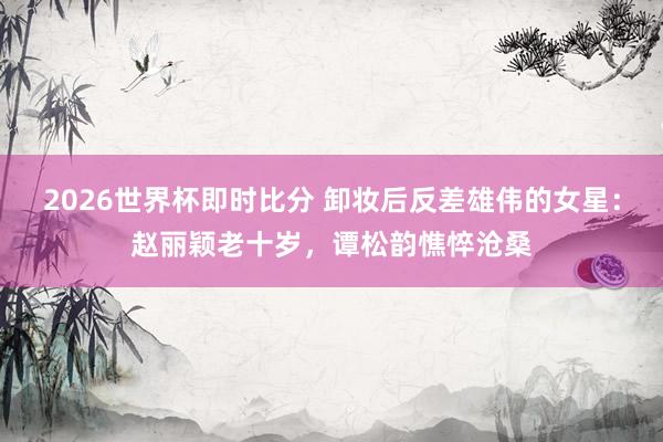 2026世界杯即时比分 卸妆后反差雄伟的女星:赵丽颖老十岁,谭松韵憔悴沧桑