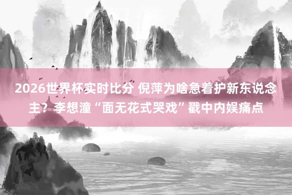 2026世界杯实时比分 倪萍为啥急着护新东说念主?李想潼“面无花式哭戏”戳中内娱痛点