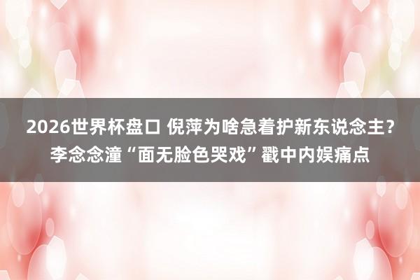 2026世界杯盘口 倪萍为啥急着护新东说念主?李念念潼“面无脸色哭戏”戳中内娱痛点