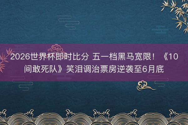 2026世界杯即时比分 五一档黑马宽限!《10间敢死队》笑泪调治票房逆袭至6月底