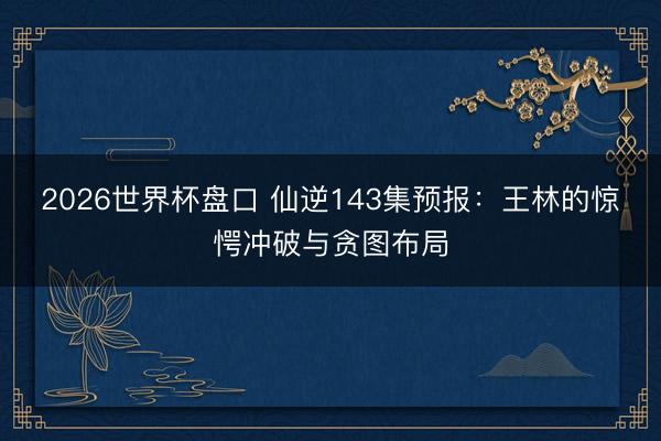 2026世界杯盘口 仙逆143集预报:王林的惊愕冲破与贪图布局