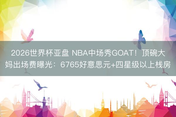 2026世界杯亚盘 NBA中场秀GOAT!顶碗大妈出场费曝光:6765好意思元+四星级以上栈房