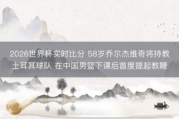 2026世界杯实时比分 58岁乔尔杰维奇将持教土耳其球队 在中国男篮下课后首度提起教鞭