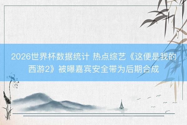 2026世界杯数据统计 热点综艺《这便是我的西游2》被曝嘉宾安全带为后期合成