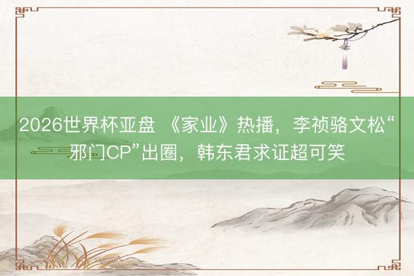 2026世界杯亚盘 《家业》热播,李祯骆文松“邪门CP”出圈,韩东君求证超可笑