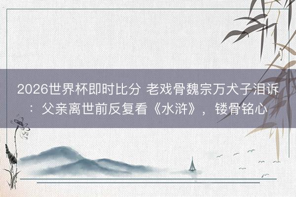 2026世界杯即时比分 老戏骨魏宗万犬子泪诉:父亲离世前反复看《水浒》,镂骨铭心