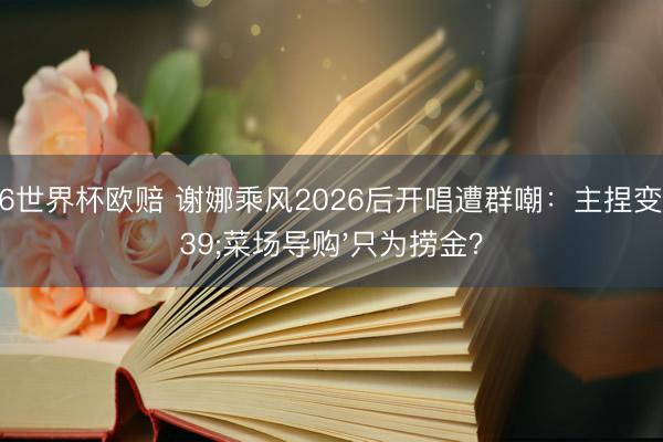 2026世界杯欧赔 谢娜乘风2026后开唱遭群嘲：主捏变'菜场导购'只为捞金？