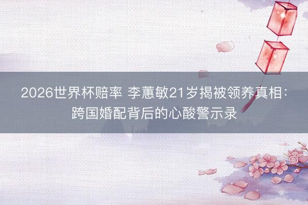 2026世界杯赔率 李蕙敏21岁揭被领养真相:跨国婚配背后的心酸警示录