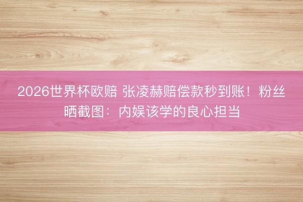 2026世界杯欧赔 张凌赫赔偿款秒到账!粉丝晒截图:内娱该学的良心担当