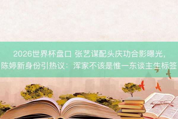 2026世界杯盘口 张艺谋配头庆功合影曝光,陈婷新身份引热议:浑家不该是惟一东谈主生标签