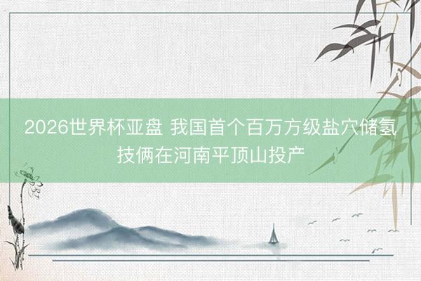 2026世界杯亚盘 我国首个百万方级盐穴储氢技俩在河南平顶山投产